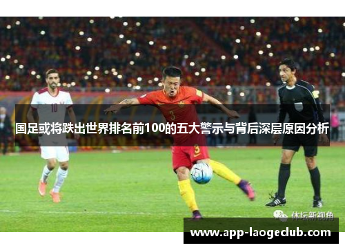 国足或将跌出世界排名前100的五大警示与背后深层原因分析