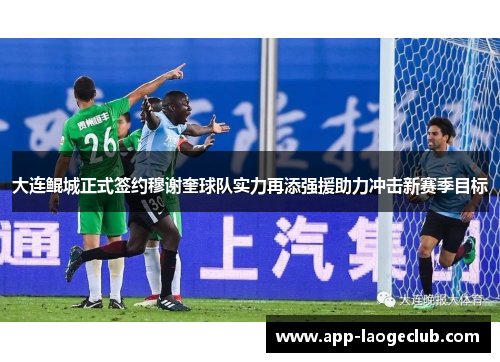 大连鲲城正式签约穆谢奎球队实力再添强援助力冲击新赛季目标