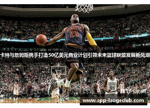 卡特与詹姆斯携手打造50亿美元商业计划引领未来篮球联盟发展新风潮
