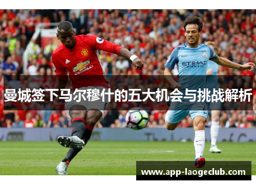 曼城签下马尔穆什的五大机会与挑战解析