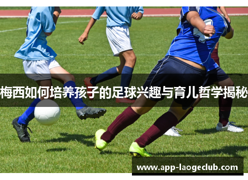 梅西如何培养孩子的足球兴趣与育儿哲学揭秘