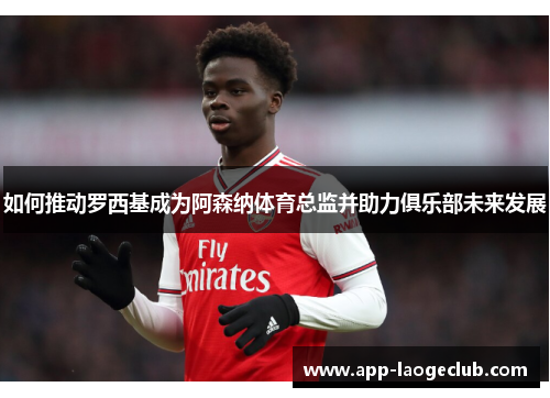 如何推动罗西基成为阿森纳体育总监并助力俱乐部未来发展