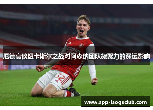 厄德高谈纽卡斯尔之战对阿森纳团队凝聚力的深远影响