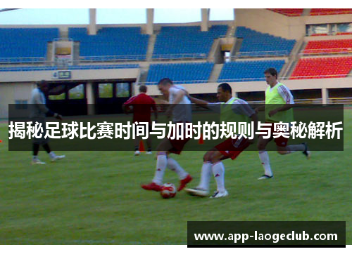 揭秘足球比赛时间与加时的规则与奥秘解析