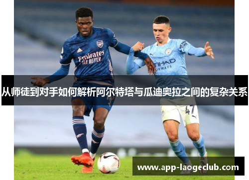 从师徒到对手如何解析阿尔特塔与瓜迪奥拉之间的复杂关系