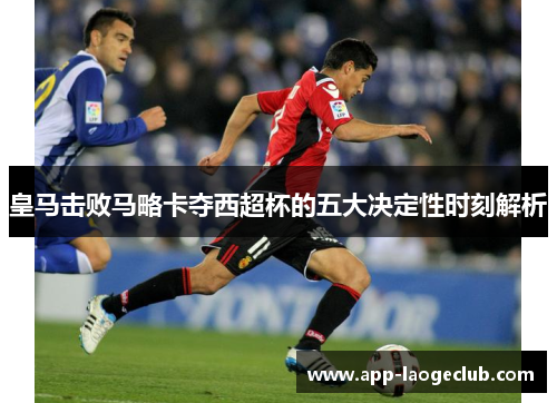 皇马击败马略卡夺西超杯的五大决定性时刻解析