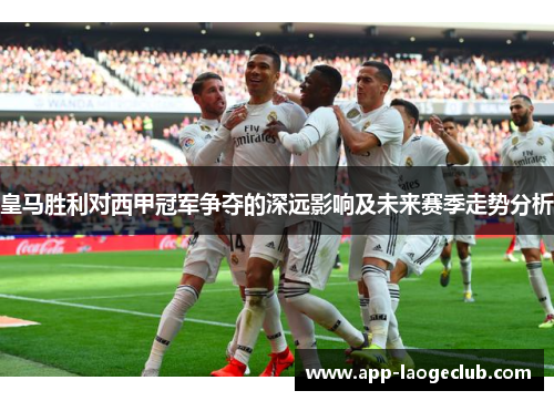 皇马胜利对西甲冠军争夺的深远影响及未来赛季走势分析