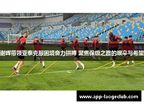 谢晖带领亚泰克服困境奋力拼搏 聚焦保级之路的艰辛与希望