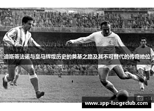 迪斯蒂法诺与皇马辉煌历史的奠基之路及其不可替代的传奇地位