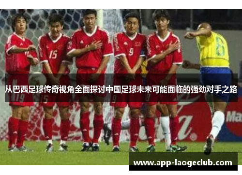 从巴西足球传奇视角全面探讨中国足球未来可能面临的强劲对手之路