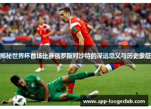 揭秘世界杯首场比赛俄罗斯对沙特的深远意义与历史象征