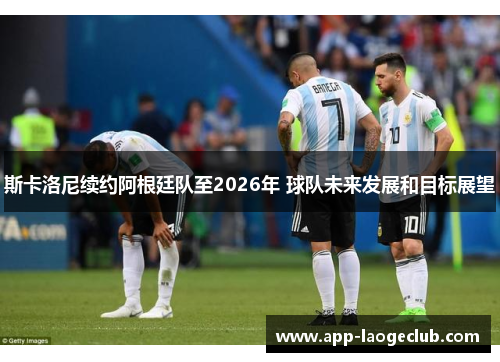 斯卡洛尼续约阿根廷队至2026年 球队未来发展和目标展望