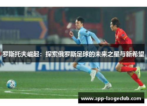 罗斯托夫崛起：探索俄罗斯足球的未来之星与新希望