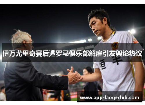 伊万尤里奇赛后遭罗马俱乐部解雇引发舆论热议